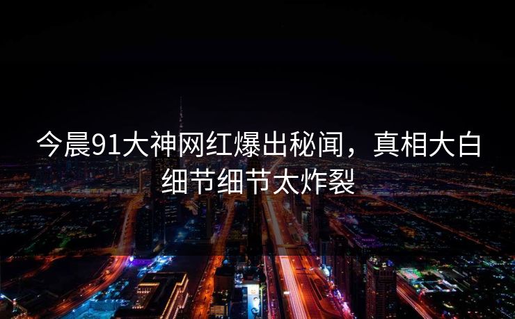 今晨91大神网红爆出秘闻，真相大白细节细节太炸裂