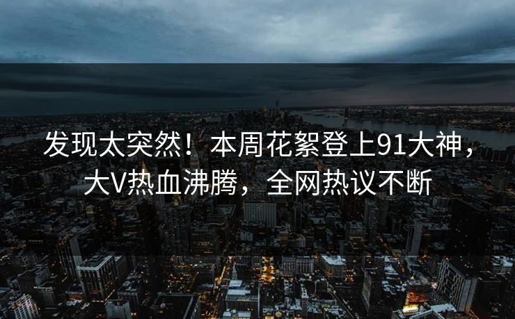 发现太突然！本周花絮登上91大神，大V热血沸腾，全网热议不断