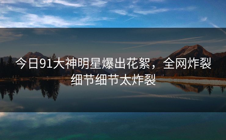 今日91大神明星爆出花絮，全网炸裂细节细节太炸裂