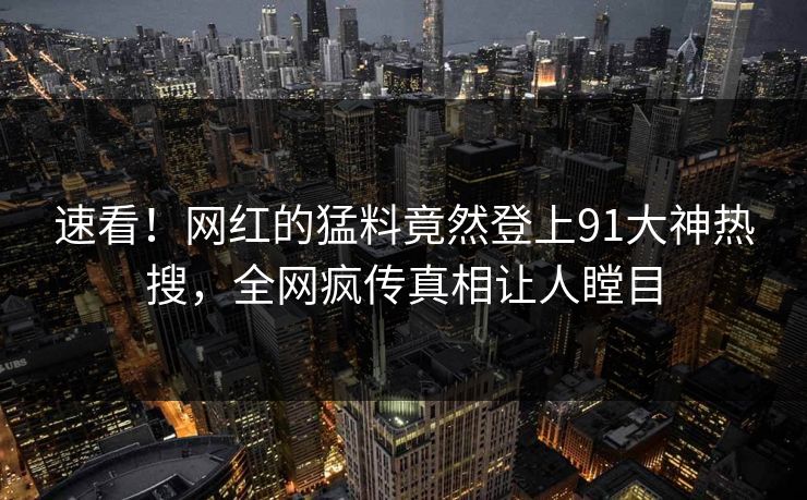 速看！网红的猛料竟然登上91大神热搜，全网疯传真相让人瞠目