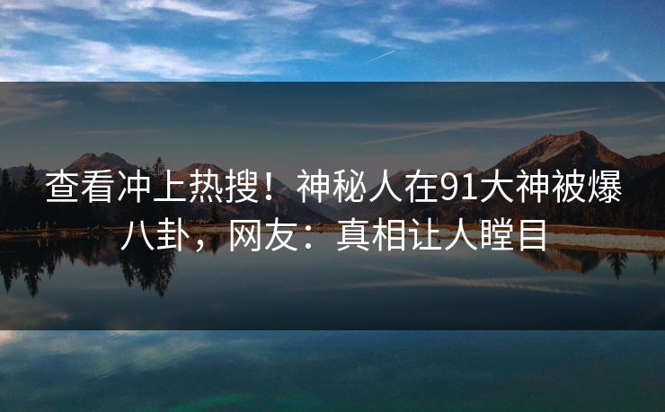 查看冲上热搜！神秘人在91大神被爆八卦，网友：真相让人瞠目