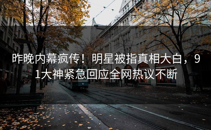 昨晚内幕疯传！明星被指真相大白，91大神紧急回应全网热议不断