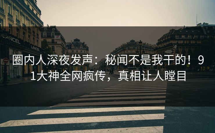圈内人深夜发声：秘闻不是我干的！91大神全网疯传，真相让人瞠目