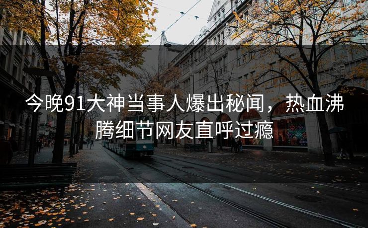 今晚91大神当事人爆出秘闻，热血沸腾细节网友直呼过瘾