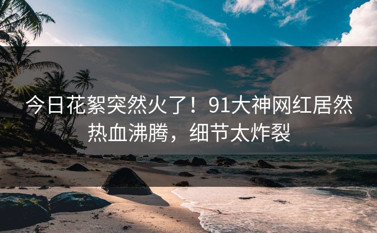 今日花絮突然火了！91大神网红居然热血沸腾，细节太炸裂