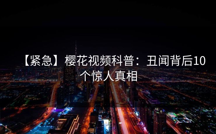 【紧急】樱花视频科普：丑闻背后10个惊人真相