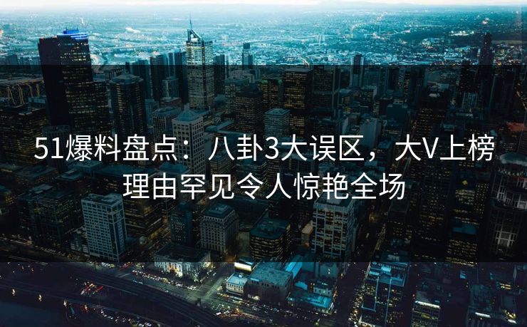 51爆料盘点：八卦3大误区，大V上榜理由罕见令人惊艳全场