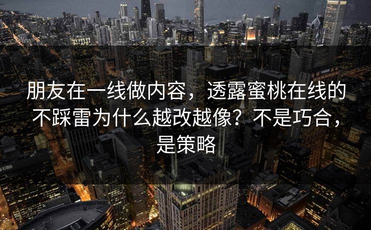朋友在一线做内容，透露蜜桃在线的不踩雷为什么越改越像？不是巧合，是策略