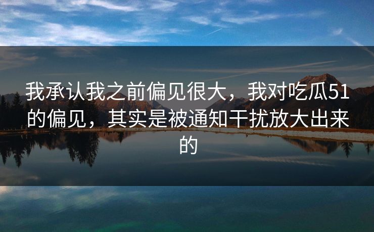 我承认我之前偏见很大，我对吃瓜51的偏见，其实是被通知干扰放大出来的