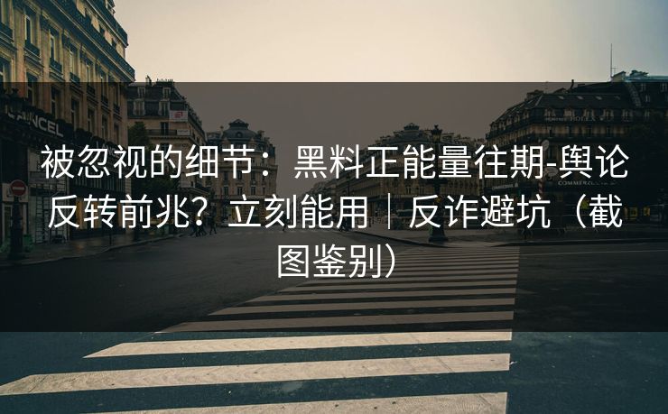 被忽视的细节：黑料正能量往期-舆论反转前兆？立刻能用｜反诈避坑（截图鉴别）