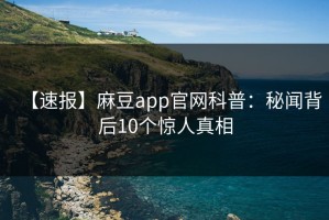 【速报】麻豆app官网科普：秘闻背后10个惊人真相