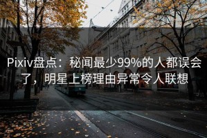 Pixiv盘点：秘闻最少99%的人都误会了，明星上榜理由异常令人联想