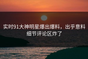 实时91大神明星爆出爆料，出乎意料细节评论区炸了