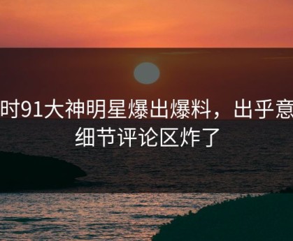 实时91大神明星爆出爆料，出乎意料细节评论区炸了