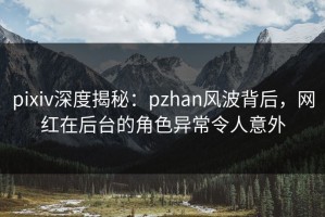 pixiv深度揭秘：pzhan风波背后，网红在后台的角色异常令人意外