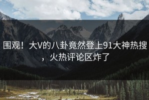 围观！大V的八卦竟然登上91大神热搜，火热评论区炸了