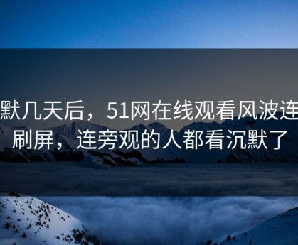 沉默几天后，51网在线观看风波连夜刷屏，连旁观的人都看沉默了