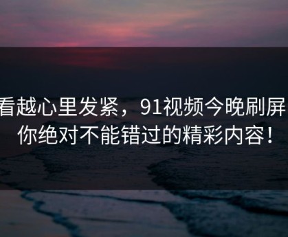 越看越心里发紧，91视频今晚刷屏了！你绝对不能错过的精彩内容！