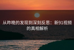 从昨晚的发现到深刻反思：新91视频的真相解析