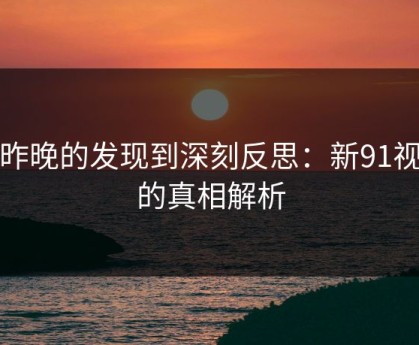从昨晚的发现到深刻反思：新91视频的真相解析