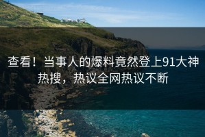 查看！当事人的爆料竟然登上91大神热搜，热议全网热议不断