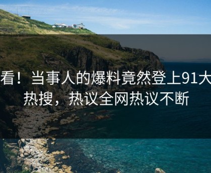 查看！当事人的爆料竟然登上91大神热搜，热议全网热议不断