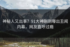 神秘人又出事？91大神刚刚曝出丑闻内幕，网友直呼过瘾