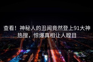 查看！神秘人的丑闻竟然登上91大神热搜，惊爆真相让人瞠目