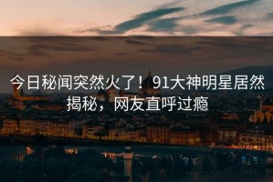 今日秘闻突然火了！91大神明星居然揭秘，网友直呼过瘾