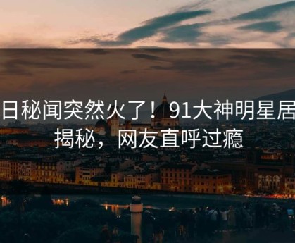今日秘闻突然火了！91大神明星居然揭秘，网友直呼过瘾