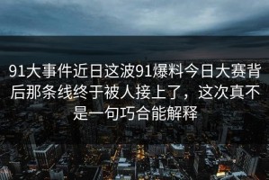 91大事件近日这波91爆料今日大赛背后那条线终于被人接上了，这次真不是一句巧合能解释