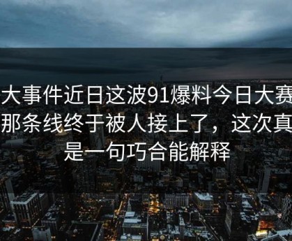 91大事件近日这波91爆料今日大赛背后那条线终于被人接上了，这次真不是一句巧合能解释
