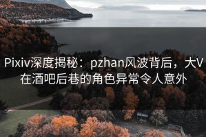 Pixiv深度揭秘：pzhan风波背后，大V在酒吧后巷的角色异常令人意外