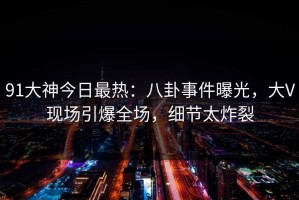 91大神今日最热：八卦事件曝光，大V现场引爆全场，细节太炸裂