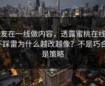 朋友在一线做内容，透露蜜桃在线的不踩雷为什么越改越像？不是巧合，是策略
