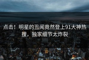 点击！明星的丑闻竟然登上91大神热搜，独家细节太炸裂