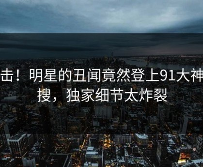 点击！明星的丑闻竟然登上91大神热搜，独家细节太炸裂