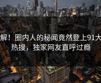 了解！圈内人的秘闻竟然登上91大神热搜，独家网友直呼过瘾