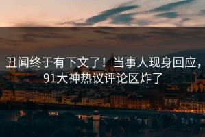 丑闻终于有下文了！当事人现身回应，91大神热议评论区炸了