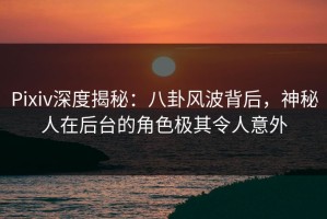Pixiv深度揭秘：八卦风波背后，神秘人在后台的角色极其令人意外