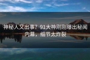 神秘人又出事？91大神刚刚曝出秘闻内幕，细节太炸裂