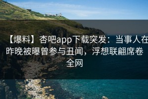 【爆料】杏吧app下载突发：当事人在昨晚被曝曾参与丑闻，浮想联翩席卷全网
