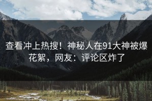 查看冲上热搜！神秘人在91大神被爆花絮，网友：评论区炸了