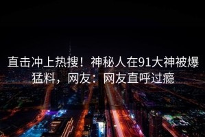 直击冲上热搜！神秘人在91大神被爆猛料，网友：网友直呼过瘾