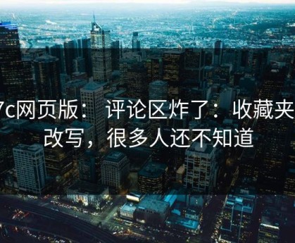 17c网页版： 评论区炸了：收藏夹被改写，很多人还不知道