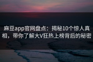 麻豆app官网盘点：揭秘10个惊人真相，带你了解大V狂热上榜背后的秘密