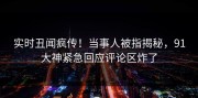 实时丑闻疯传！当事人被指揭秘，91大神紧急回应评论区炸了