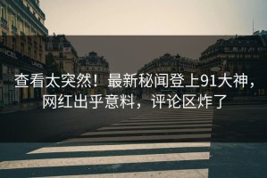 查看太突然！最新秘闻登上91大神，网红出乎意料，评论区炸了