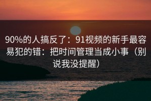 90%的人搞反了：91视频的新手最容易犯的错：把时间管理当成小事（别说我没提醒）