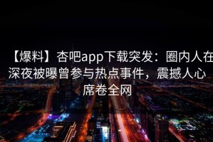 【爆料】杏吧app下载突发：圈内人在深夜被曝曾参与热点事件，震撼人心席卷全网